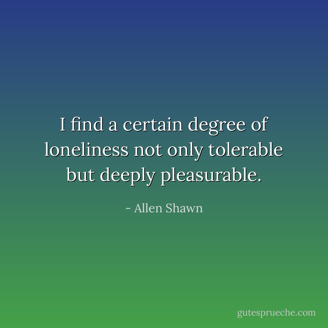 I find a certain degree of loneliness not only tolerable but deeply pleasurable. - Allen Shawn