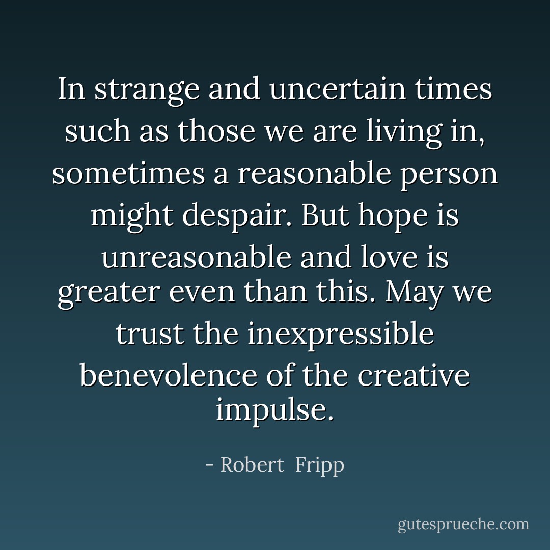 In strange and uncertain times such as those we are living in, sometimes a reasonable person might despair. But hope is unreasonable and love is greater even than this. May we trust the inexpressible benevolence of the creative impulse. - Robert  Fripp