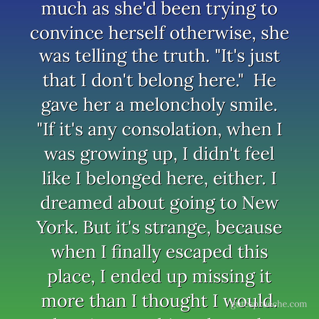 I don't hate it here," she said automatically. Surprising herself, she realized that as much as she'd been trying to convince herself otherwise, she was telling the truth. "It's just that I don't belong here."<br /><br />He gave her a meloncholy smile. "If it's any consolation, when I was growing up, I didn't feel like I belonged here, either. I dreamed about going to New York. But it's strange, because when I finally escaped this place, I ended up missing it more than I thought I would. There's something about the ocean that just calls to me. - Nicholas Sparks