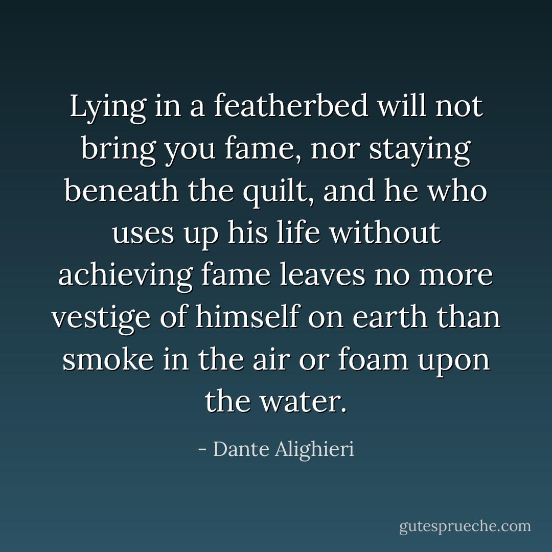 Lying in a featherbed will not bring you fame, nor staying beneath the quilt, and he who uses up his life without achieving fame leaves no more vestige of himself on earth than smoke in the air or foam upon the water. - Dante Alighieri