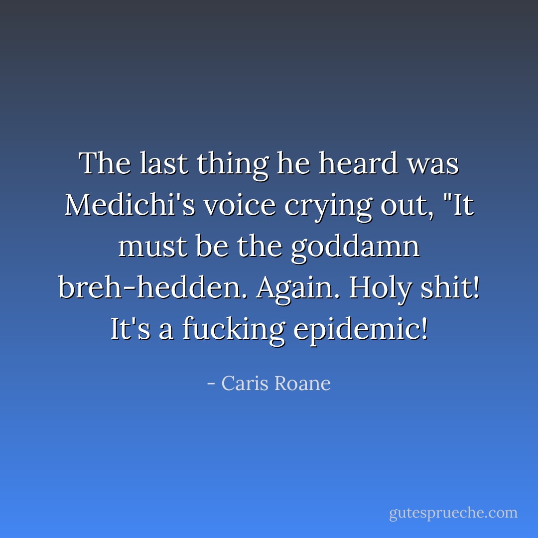 The last thing he heard was Medichi's voice crying out, "It must be the goddamn breh-hedden. Again. Holy shit! It's a fucking epidemic! - Caris Roane