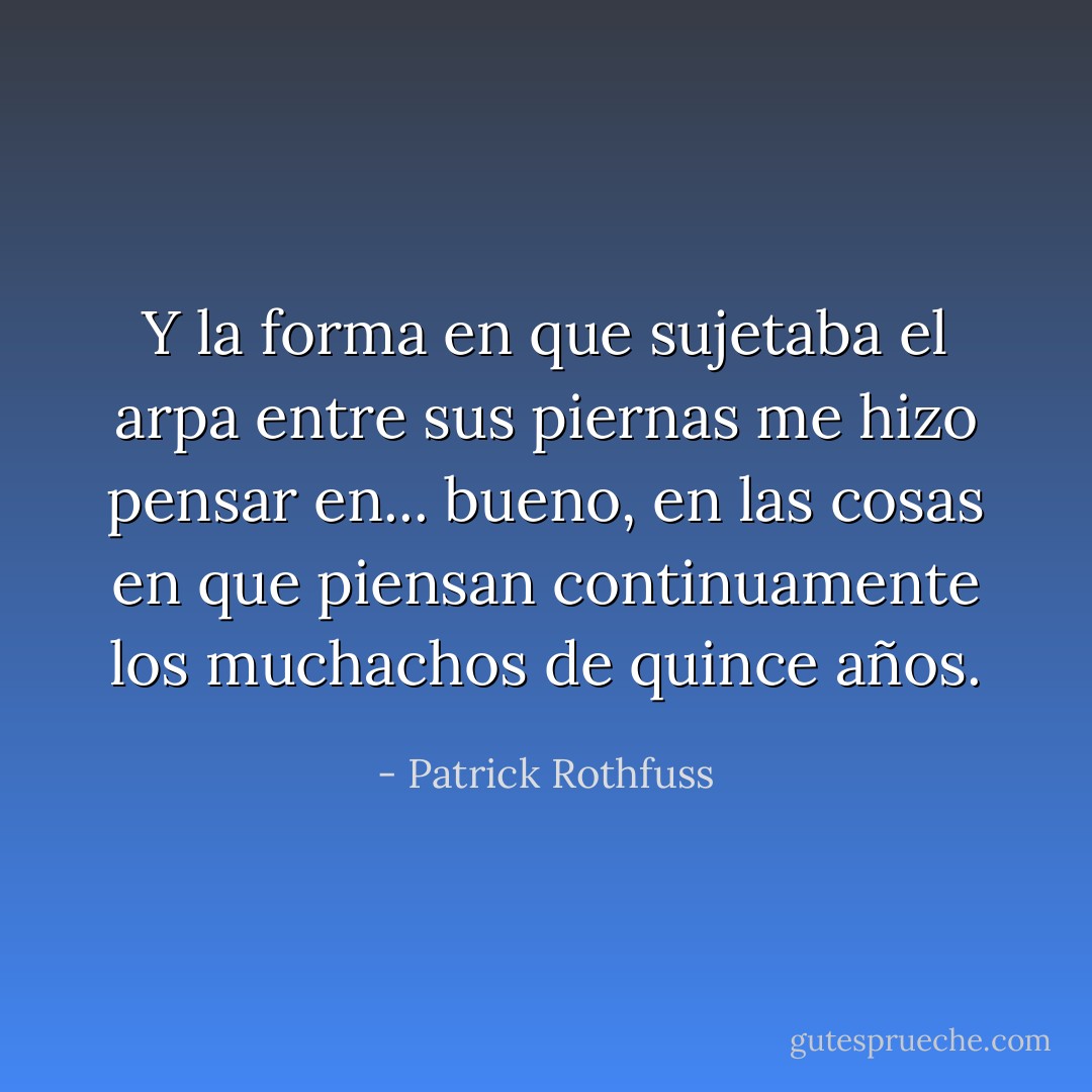 Y la forma en que sujetaba el arpa entre sus piernas me hizo pensar en... bueno, en las cosas en que piensan continuamente los muchachos de quince años. - Patrick Rothfuss