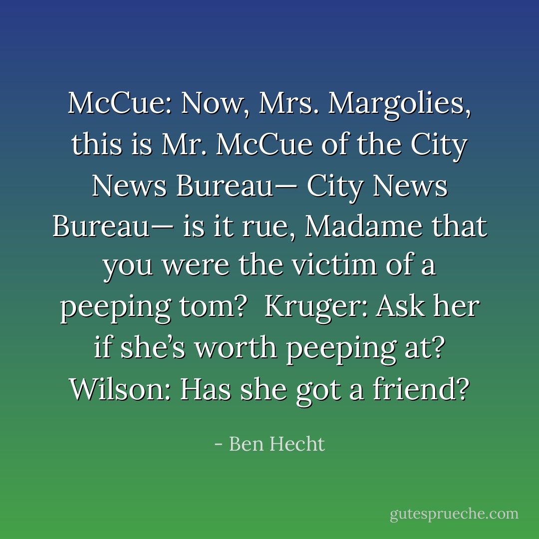 McCue: Now, Mrs. Margolies, this is Mr. McCue of the City News Bureau— City News Bureau— is it rue, Madame that you were the victim of a peeping tom? <br />Kruger: Ask her if she’s worth peeping at?<br />Wilson: Has she got a friend? - Ben Hecht