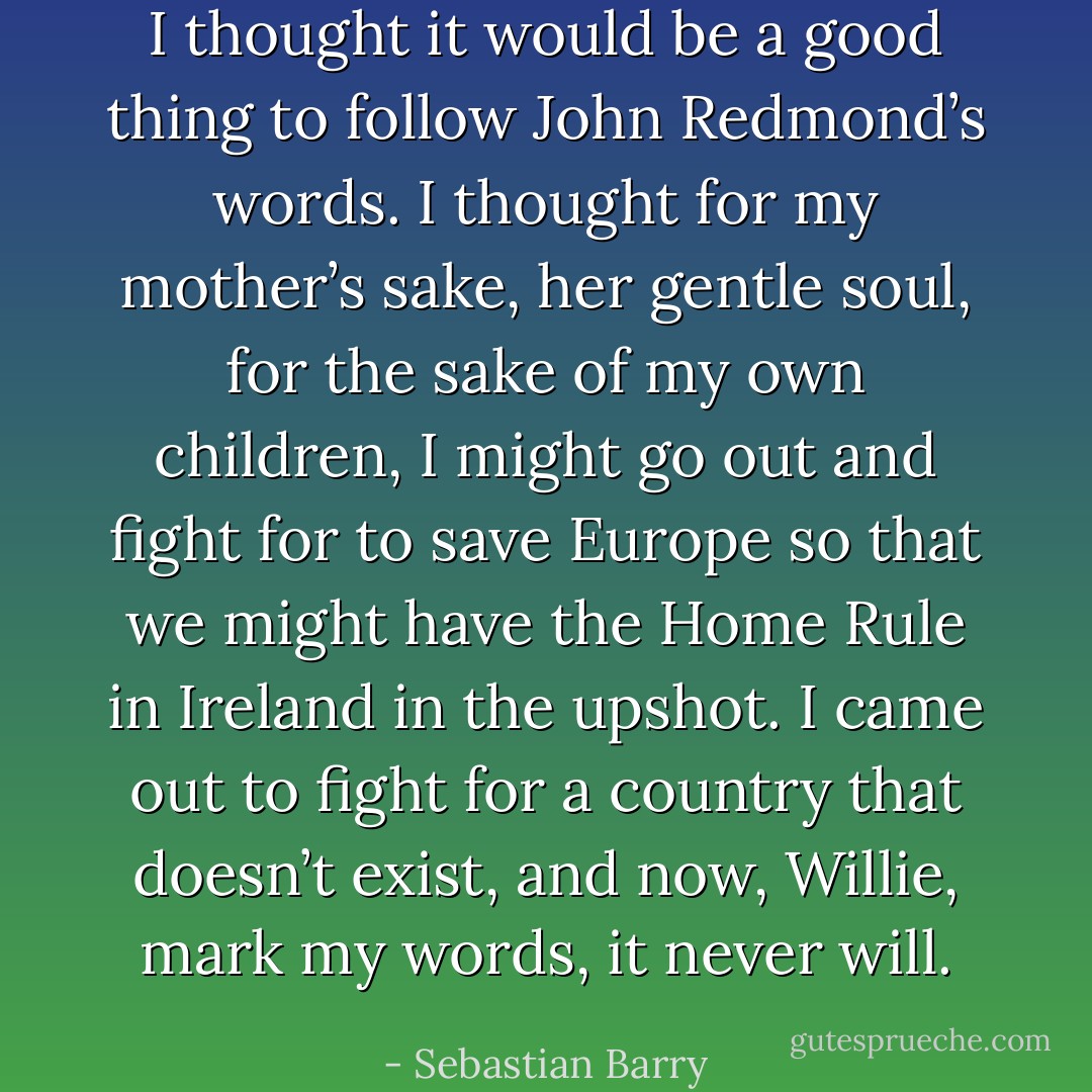 I thought it would be a good thing to follow John Redmond’s words. I thought for my mother’s sake, her gentle soul, for the sake of my own children, I might go out and fight for to save Europe so that we might have the Home Rule in Ireland in the upshot. I came out to fight for a country that doesn’t exist, and now, Willie, mark my words, it never will. - Sebastian Barry