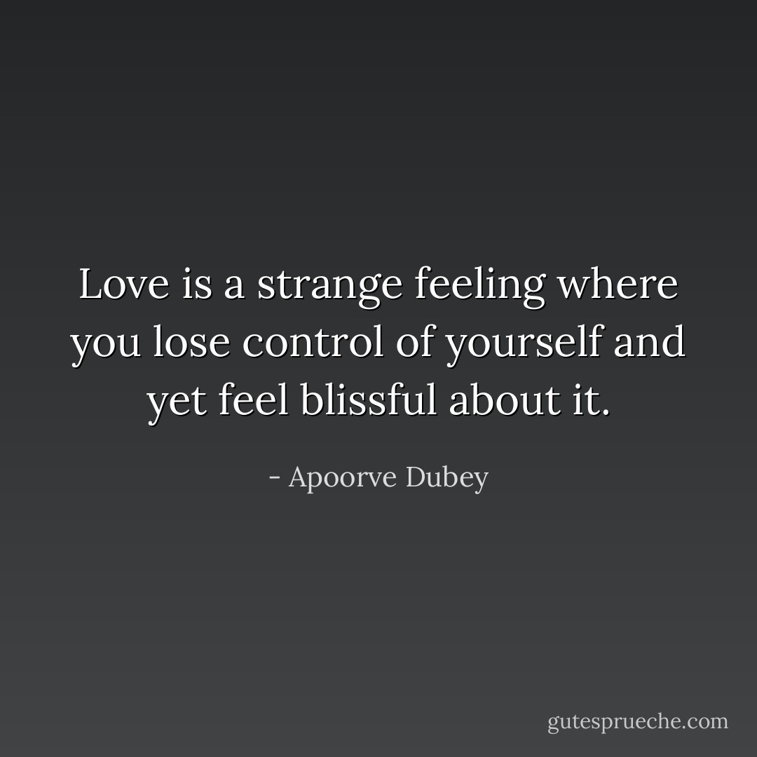 Love is a strange feeling where you lose control of yourself and yet feel blissful about it. - Apoorve Dubey