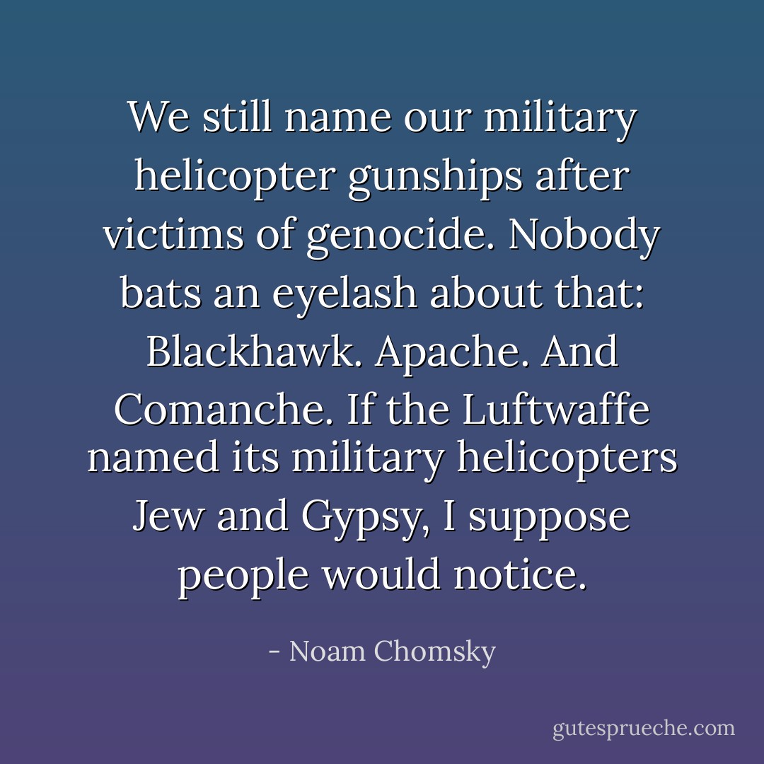 We still name our military helicopter gunships after victims of genocide. Nobody bats an eyelash about that: Blackhawk. Apache. And Comanche. If the Luftwaffe named its military helicopters Jew and Gypsy, I suppose people would notice. - Noam Chomsky