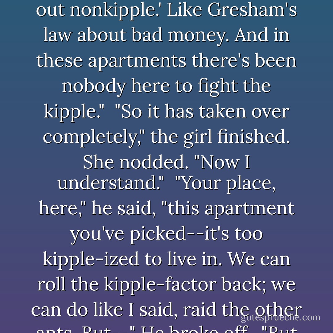 Kipple is useless objects, like junk mail or match folders after you use the last match or gum wrappers or yesterday's homeopape. When nobody's around, kipple reproduces itself. For instance, if you go to bed leaving any kipple around your apartment, when you wake up the next morning there's twice as much of it. It always gets more and more."<br /><br />"I see." The girl regarded him uncertainly, not knowing whether to believe him. Not sure if he meant it seriously.<br /><br />"There's the First Law of Kipple," he said. "'Kipple drives out nonkipple.' Like Gresham's law about bad money. And in these apartments there's been nobody here to fight the kipple."<br /><br />"So it has taken over completely," the girl finished. She nodded. "Now I understand."<br /><br />"Your place, here," he said, "this apartment you've picked--it's too kipple-ized to live in. We can roll the kipple-factor back; we can do like I said, raid the other apts. But--" He broke off.<br /><br />"But what?"<br /><br />Isidore said, "We can't win."<br /><br />"Why not?" [...]<br /><br />"No one can win against kipple," he said, "except temporarily and maybe in one spot, like in my apartment I've sort of created a stasis between the pressure of kipple and nonkipple, for the time being. But eventually I'll die or go away, and then the kipple will again take over. It's a universal principle operating throughout the universe; the entire universe is moving toward a final state of total, absolute kippleization. - Philip K. Dick