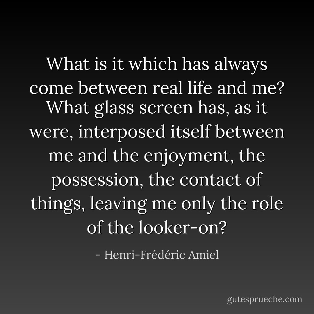 What is it which has always come between real life and me? What glass screen has, as it were, interposed itself between me and the enjoyment, the possession, the contact of things, leaving me only the role of the looker-on? - Henri-Frédéric Amiel