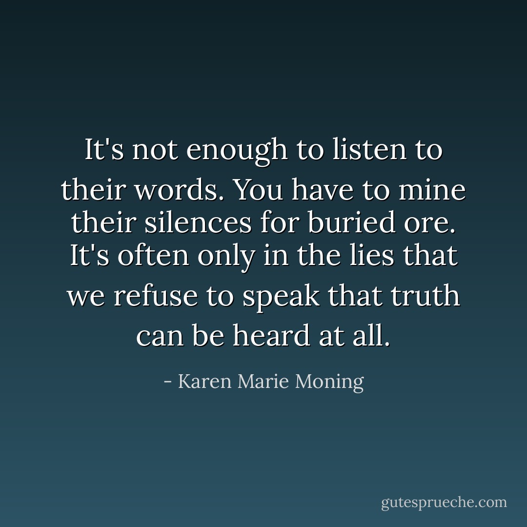 It's not enough to listen to their words. You have to mine their silences for buried ore. It's often only in the lies that we refuse to speak that truth can be heard at all. - Karen Marie Moning