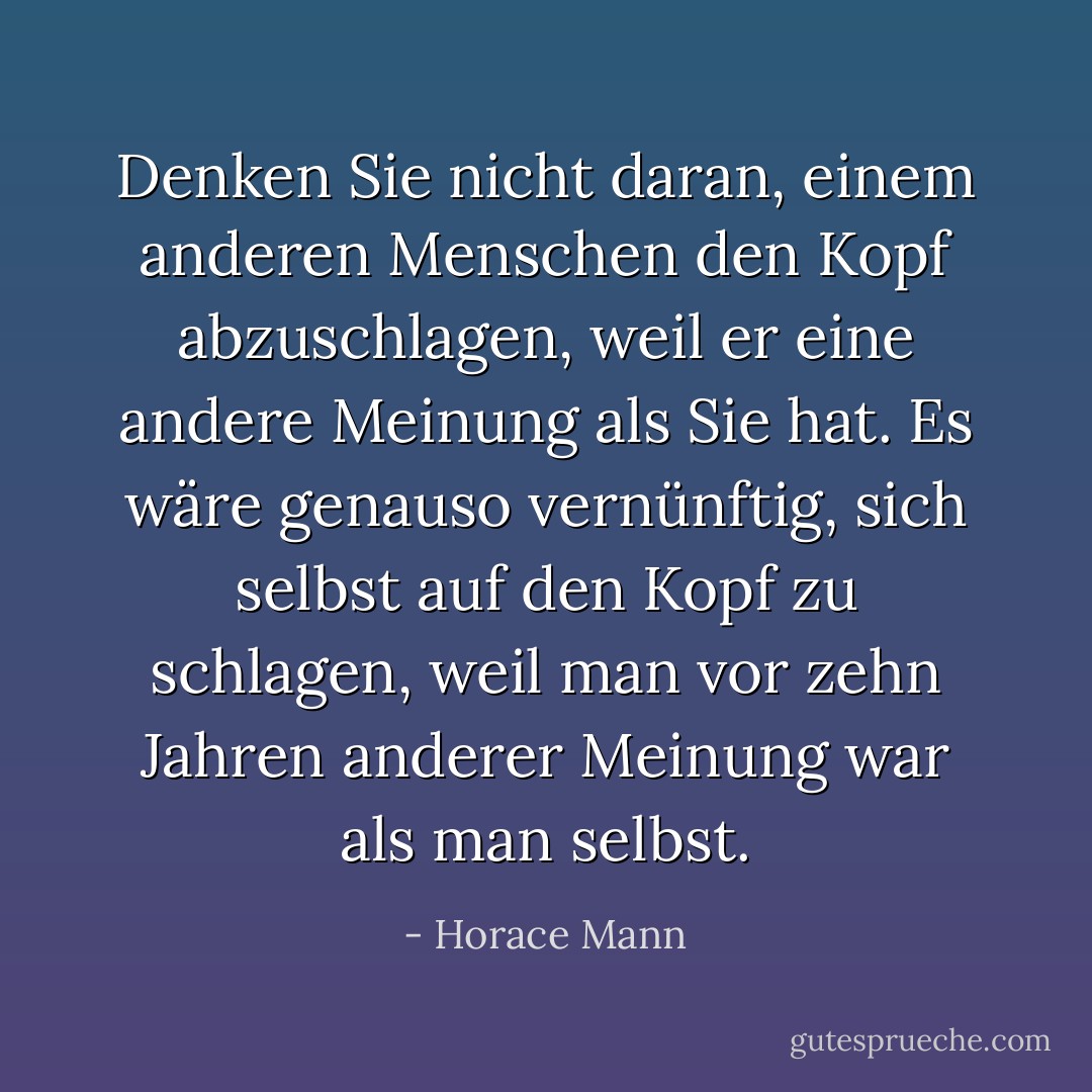 Denken Sie nicht daran, einem anderen Menschen den Kopf abzuschlagen, weil er eine andere Meinung als Sie hat. Es wäre genauso vernünftig, sich selbst auf den Kopf zu schlagen, weil man vor zehn Jahren anderer Meinung war als man selbst. - Horace Mann<