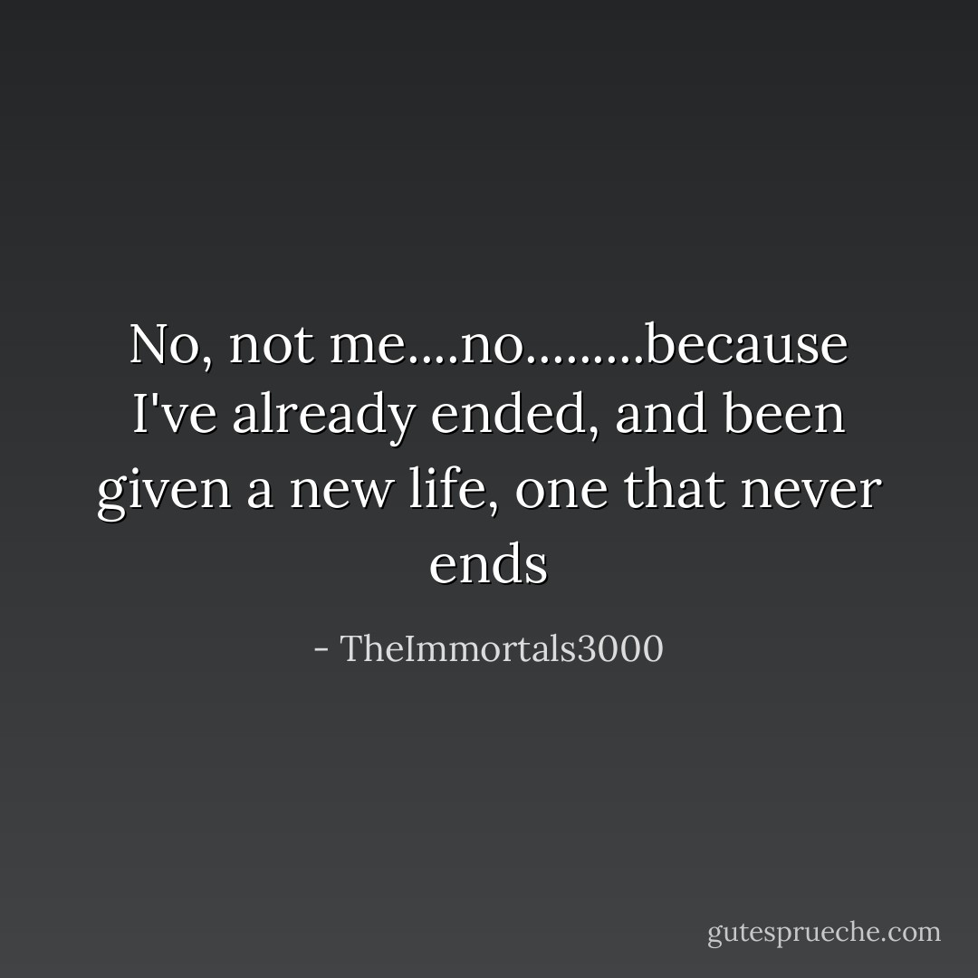 No, not me....no.........because I've already ended, and been given a new life, one that never ends - TheImmortals3000