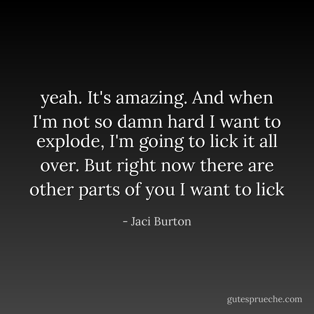 yeah. It's amazing. And when I'm not so damn hard I want to explode, I'm going to lick it all over. But right now there are other parts of you I want to lick - Jaci Burton