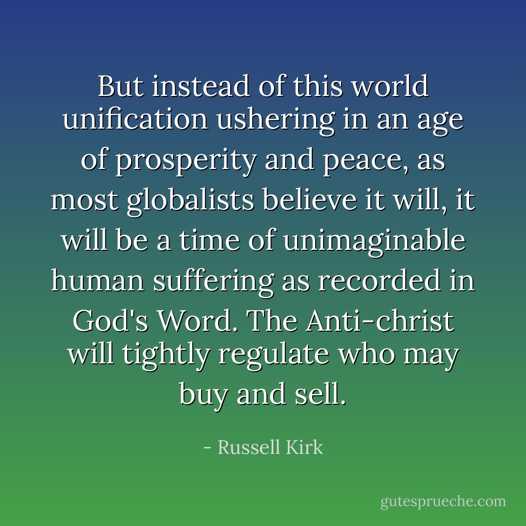 But instead of this world unification ushering in an age of prosperity and peace, as most globalists believe it will, it will be a time of unimaginable human suffering as recorded in God's Word. The Anti-christ will tightly regulate who may buy and sell. - Russell Kirk