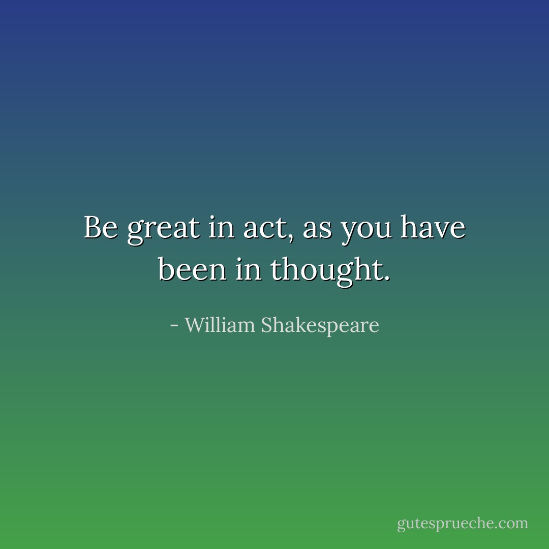 Be great in act, as you have been in thought. - William Shakespeare