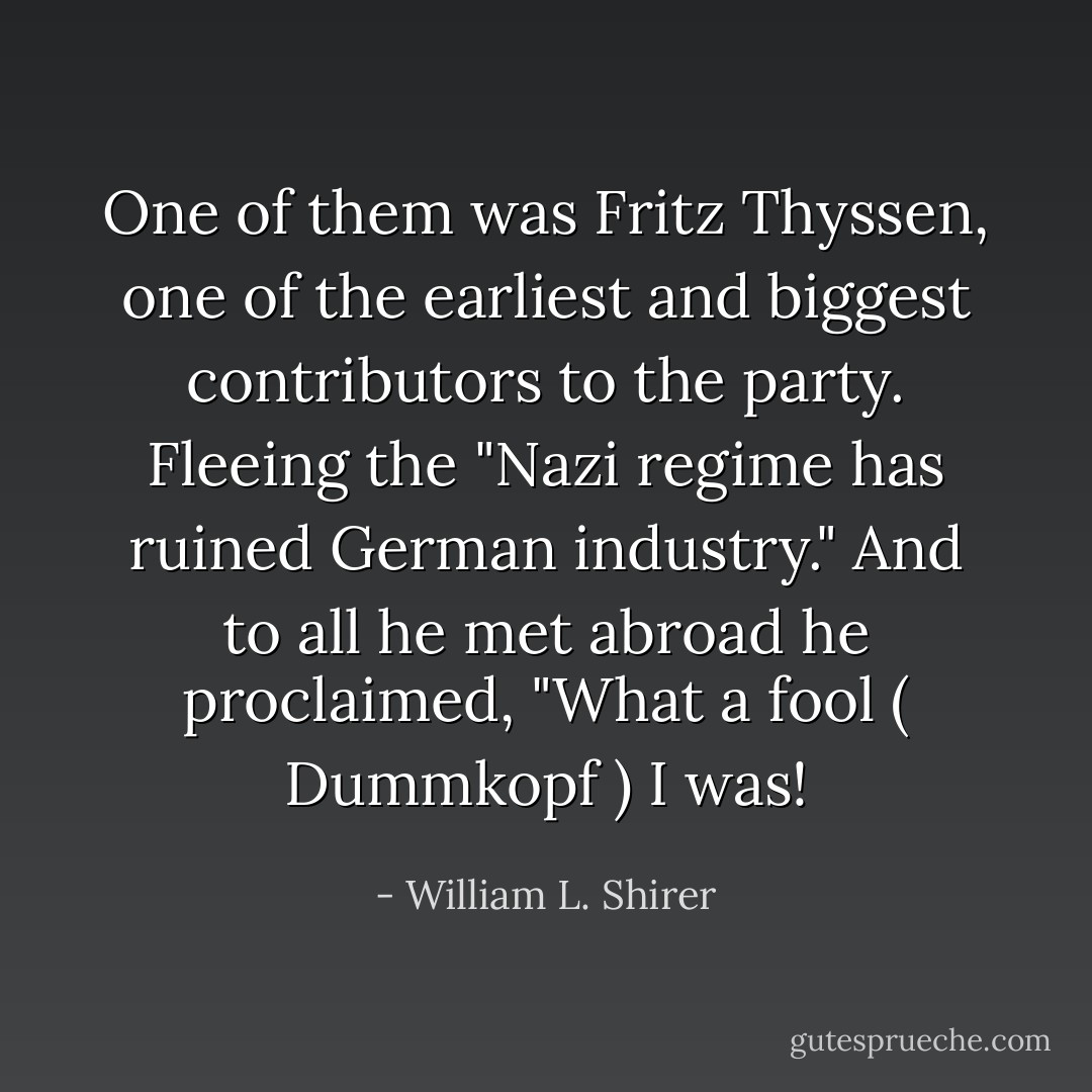 One of them was Fritz Thyssen, one of the earliest and biggest contributors to the party. Fleeing the "Nazi regime has ruined German industry." And to all he met abroad he proclaimed, "What a fool ( Dummkopf ) I was! - William L. Shirer