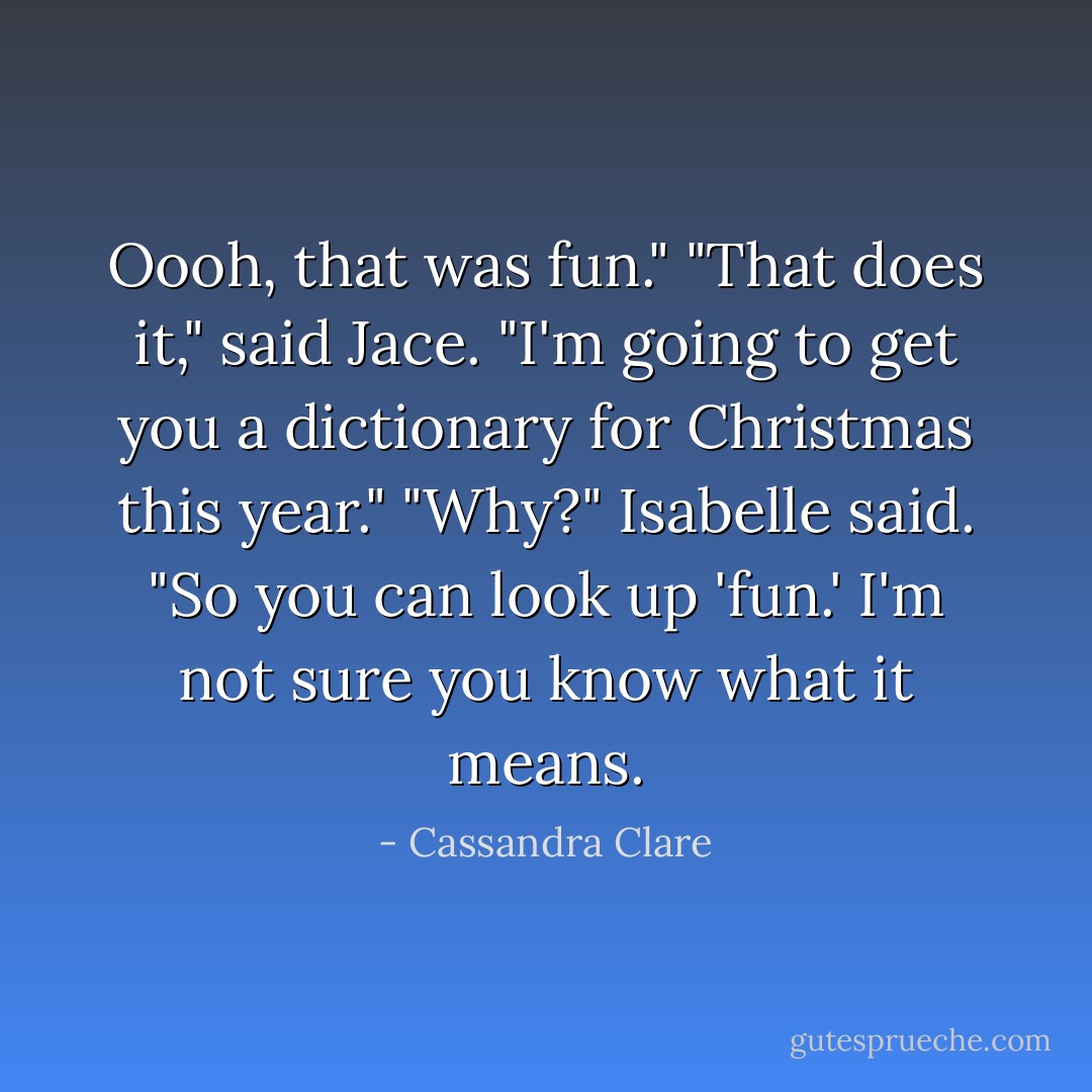 Oooh, that was fun."<br />"That does it," said Jace. "I'm going to get you a dictionary for Christmas this year."<br />"Why?" Isabelle said.<br />"So you can look up 'fun.' I'm not sure you know what it means. - Cassandra Clare