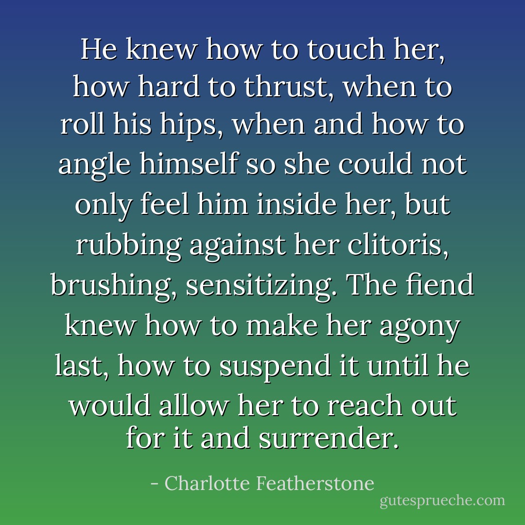 He knew how to touch her, how hard to thrust, when to roll his hips, when and how to angle himself so she could not only feel him inside her, but rubbing against her clitoris, brushing, sensitizing. The fiend knew how to make her agony last, how to suspend it until he would allow her to reach out for it and surrender. - Charlotte Featherstone