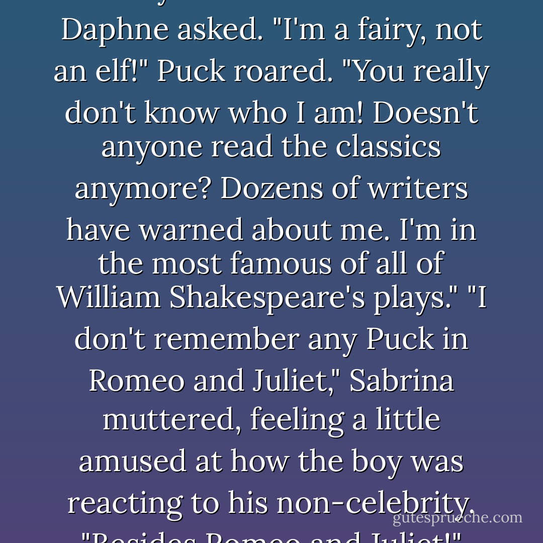 You've never heard of the Trickster King?" Puck asked, shocked.<br />The girls shook their heads.<br />"The Prince of Fairies? Robin Goodfellow? The Imp?"<br />"Do you work for Santa?" Daphne asked.<br />"I'm a fairy, not an elf!" Puck roared. "You really don't know who I am! Doesn't anyone read the classics anymore? Dozens of writers have warned about me. I'm in the most famous of all of William Shakespeare's plays."<br />"I don't remember any Puck in Romeo and Juliet," Sabrina muttered, feeling a little amused at how the boy was reacting to his non-celebrity.<br />"Besides Romeo and Juliet!" Puck shouted. "I'm the star of a Midsummer Night's Dream!"<br />"Congratulation," Sabrina said flatly. "Never read it. - Michael Buckley