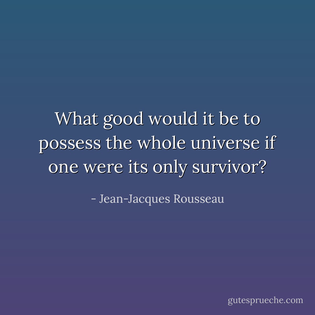 What good would it be to possess the whole universe if one were its only survivor? - Jean-Jacques Rousseau