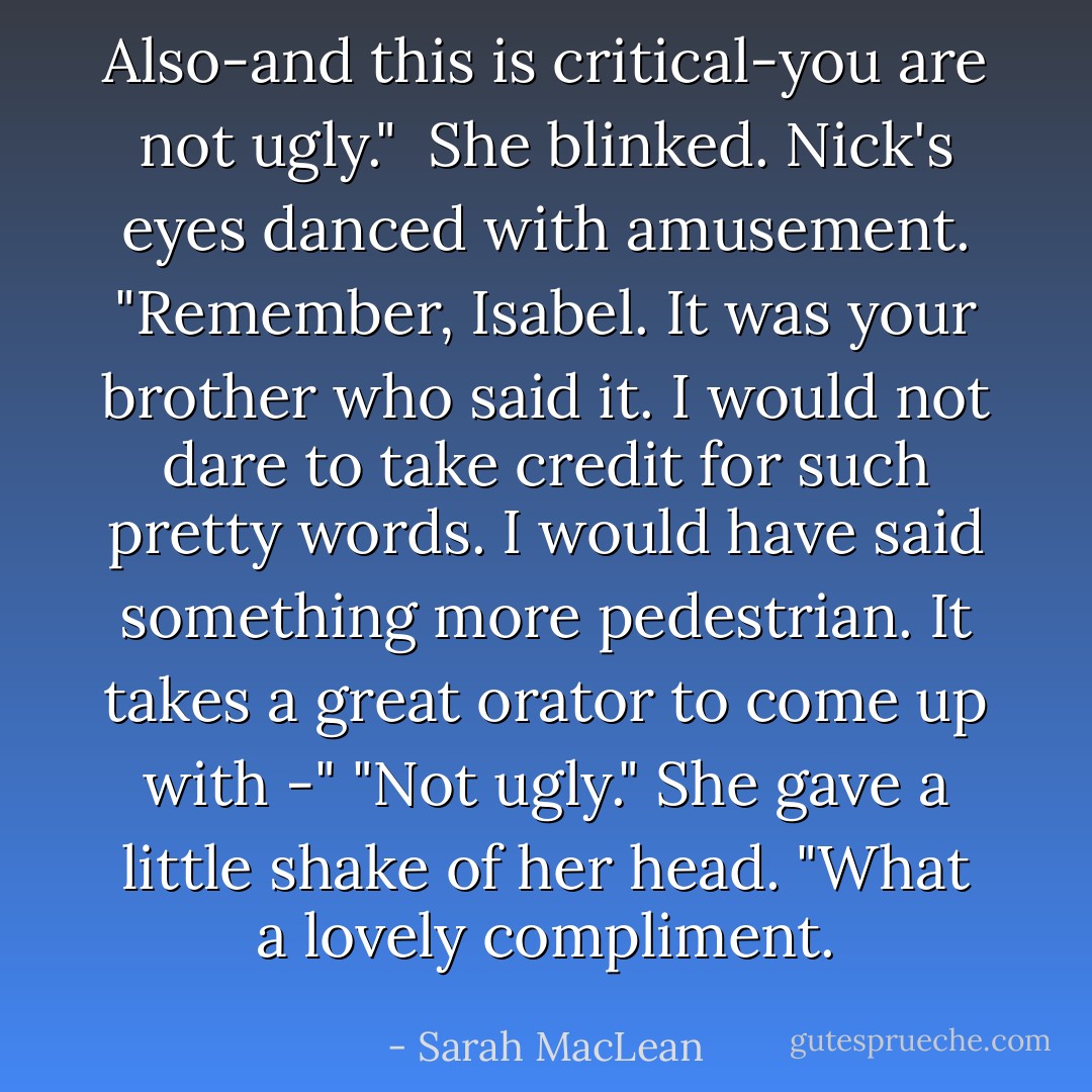 Also-and this is critical-you are not ugly." <br />She blinked.<br />Nick's eyes danced with amusement.<br />"Remember, Isabel. It was your brother who said it. I would not dare to take credit for such pretty words. I would have said something more pedestrian. It takes a great orator to come up with -"<br />"Not ugly." She gave a little shake of her head.<br />"What a lovely compliment. - Sarah MacLean