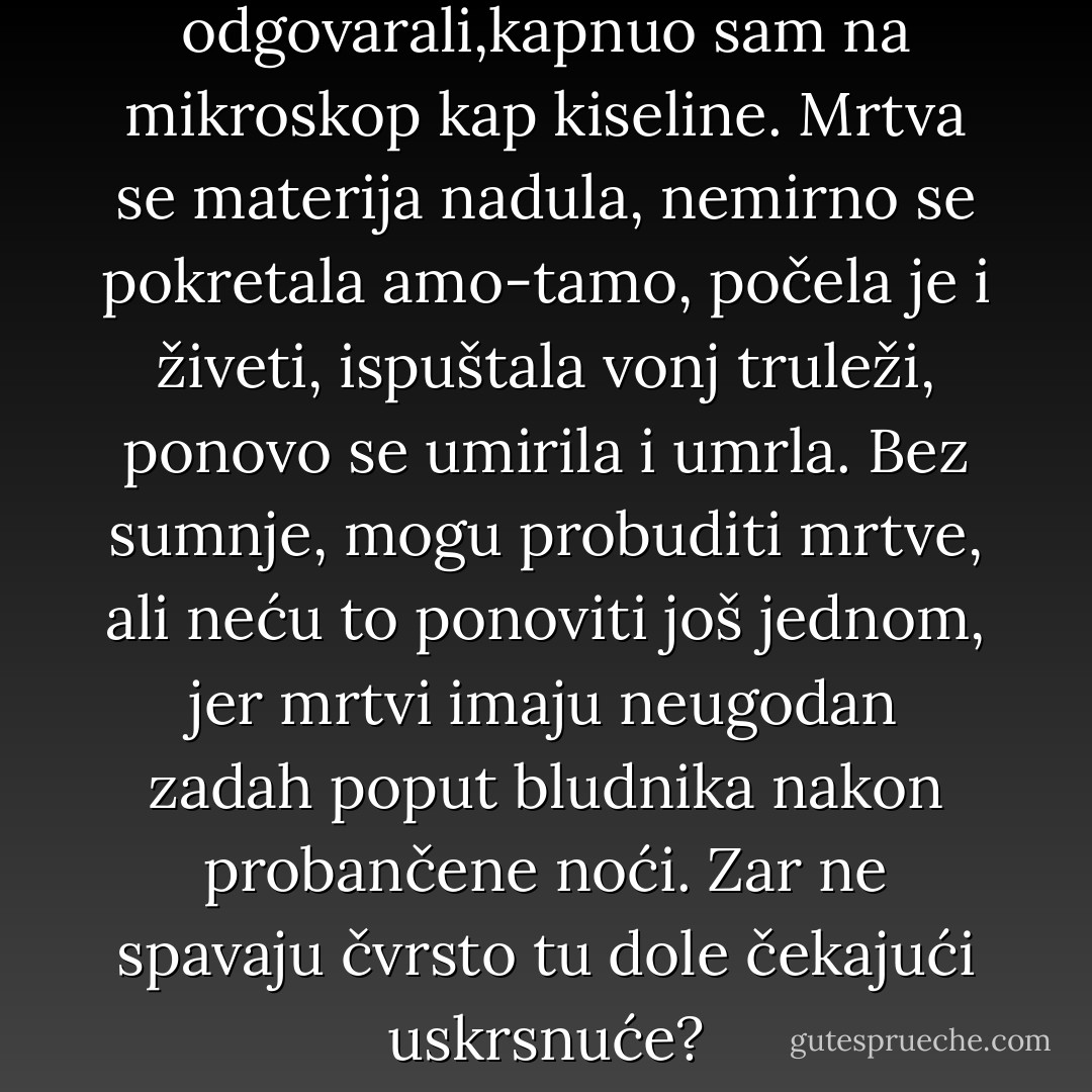 Budući da ništa nisu odgovarali,kapnuo sam na mikroskop kap kiseline. Mrtva se materija nadula, nemirno se pokretala amo-tamo, počela je i živeti, ispuštala vonj truleži, ponovo se umirila i umrla.<br />Bez sumnje, mogu probuditi mrtve, ali neću to ponoviti još jednom, jer mrtvi imaju neugodan zadah poput bludnika nakon probančene noći.<br />Zar ne spavaju čvrsto tu dole čekajući uskrsnuće? - August Strindberg