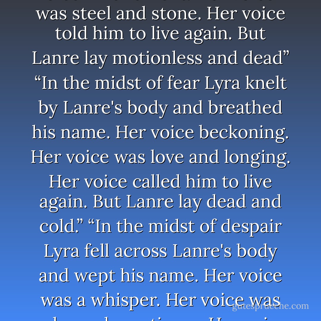 In the midst of silence Lyra stood by Lanre's body and spoke his name. Her voice was a commandment. Her voice was steel and stone. Her voice told him to live again. But Lanre lay motionless and dead”<br />“In the midst of fear Lyra knelt by Lanre's body and breathed his name. Her voice beckoning. Her voice was love and longing. Her voice called him to live again. But Lanre lay dead and cold.”<br />“In the midst of despair Lyra fell across Lanre's body and wept his name. Her voice was a whisper. Her voice was echo and emptiness. Her voice begged him to live again. But Lanre lay breathless and dead - Patrick Rothfuss