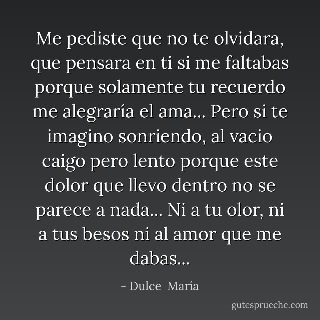 Me pediste que no te olvidara, que pensara en ti si me faltabas porque solamente tu recuerdo me alegraría el ama... Pero si te imagino sonriendo, al vacio caigo pero lento porque este dolor que llevo dentro no se parece a nada... Ni a tu olor, ni a tus besos ni al amor que me dabas... - Dulce  María