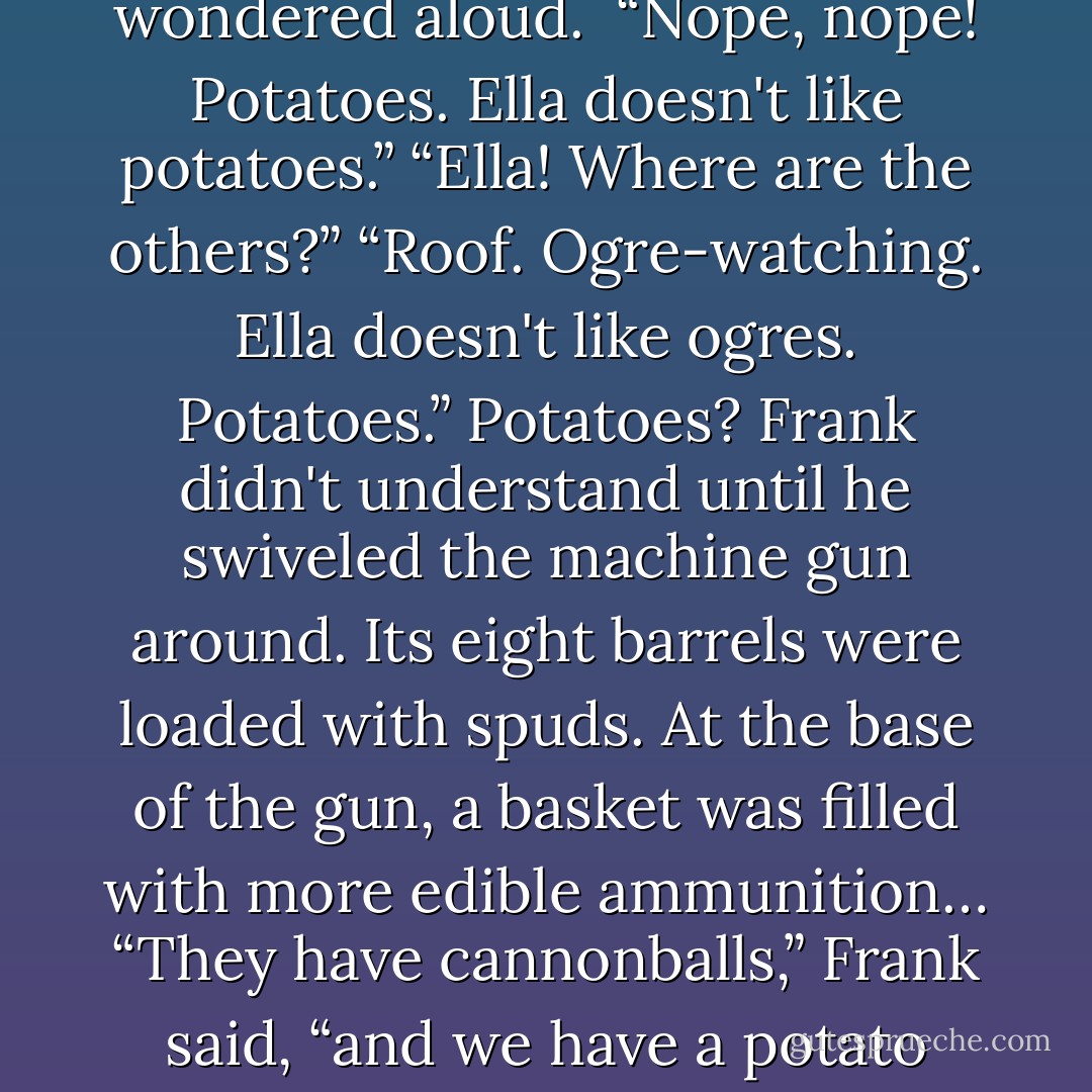 At the front window was something that looked like a machine gun with a cluster of barrels. “Rocket launcher?” he wondered aloud. <br />“Nope, nope! Potatoes. Ella doesn't like potatoes.”<br />“Ella! Where are the others?”<br />“Roof. Ogre-watching. Ella doesn't like ogres. Potatoes.”<br />Potatoes? Frank didn't understand until he swiveled the machine gun around. Its eight barrels were loaded with spuds. At the base of the gun, a basket was filled with more edible ammunition…<br />“They have cannonballs,” Frank said, “and we have a potato gun.”<br />“Starch,” Ella said thoughtfully. “Starch is bad for ogres. - Rick Riordan