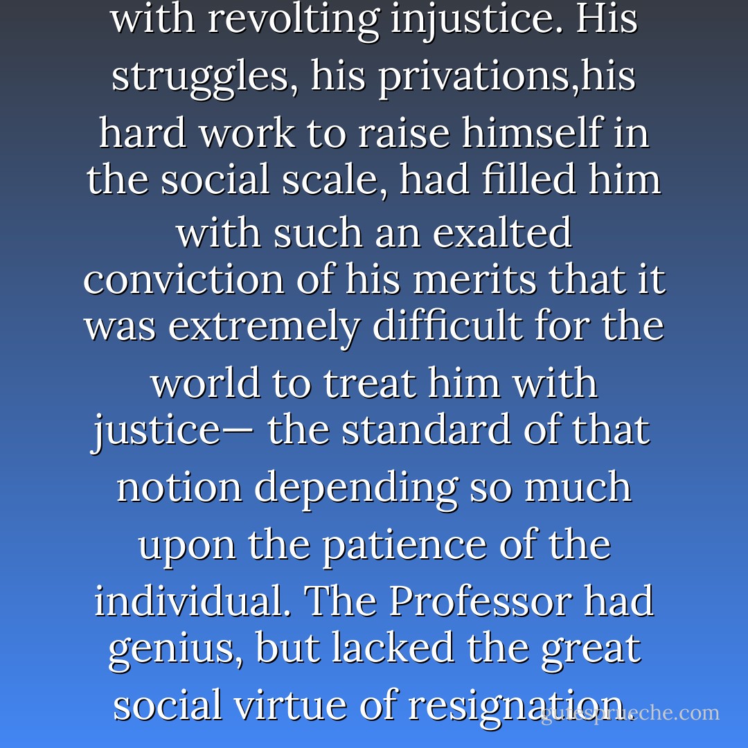 There too he had been treated with revolting injustice. His struggles, his privations,his hard work to raise himself in the social scale, had<br />filled him with such an exalted conviction of his merits that it was extremely difficult for the world to treat him with justice— the standard of that notion depending so much upon the patience of the individual. The Professor had genius, but lacked the great social virtue of resignation. - Joseph Conrad