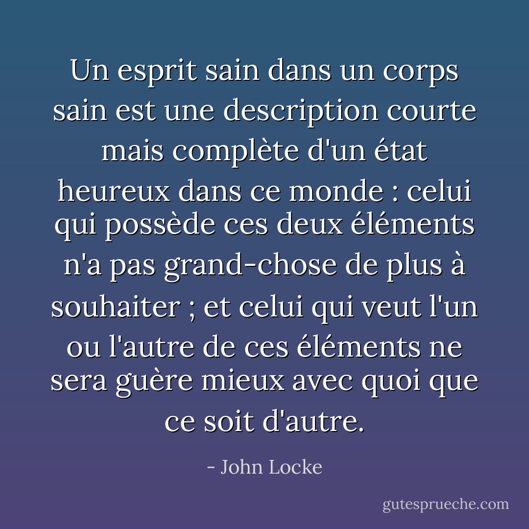 Un esprit sain dans un corps sain est une description courte mais complète d'un état heureux dans ce monde : celui qui possède ces deux éléments n'a pas grand-chose de plus à souhaiter ; et celui qui veut l'un ou l'autre de ces éléments ne sera guère mieux avec quoi que ce soit d'autre. - John Locke