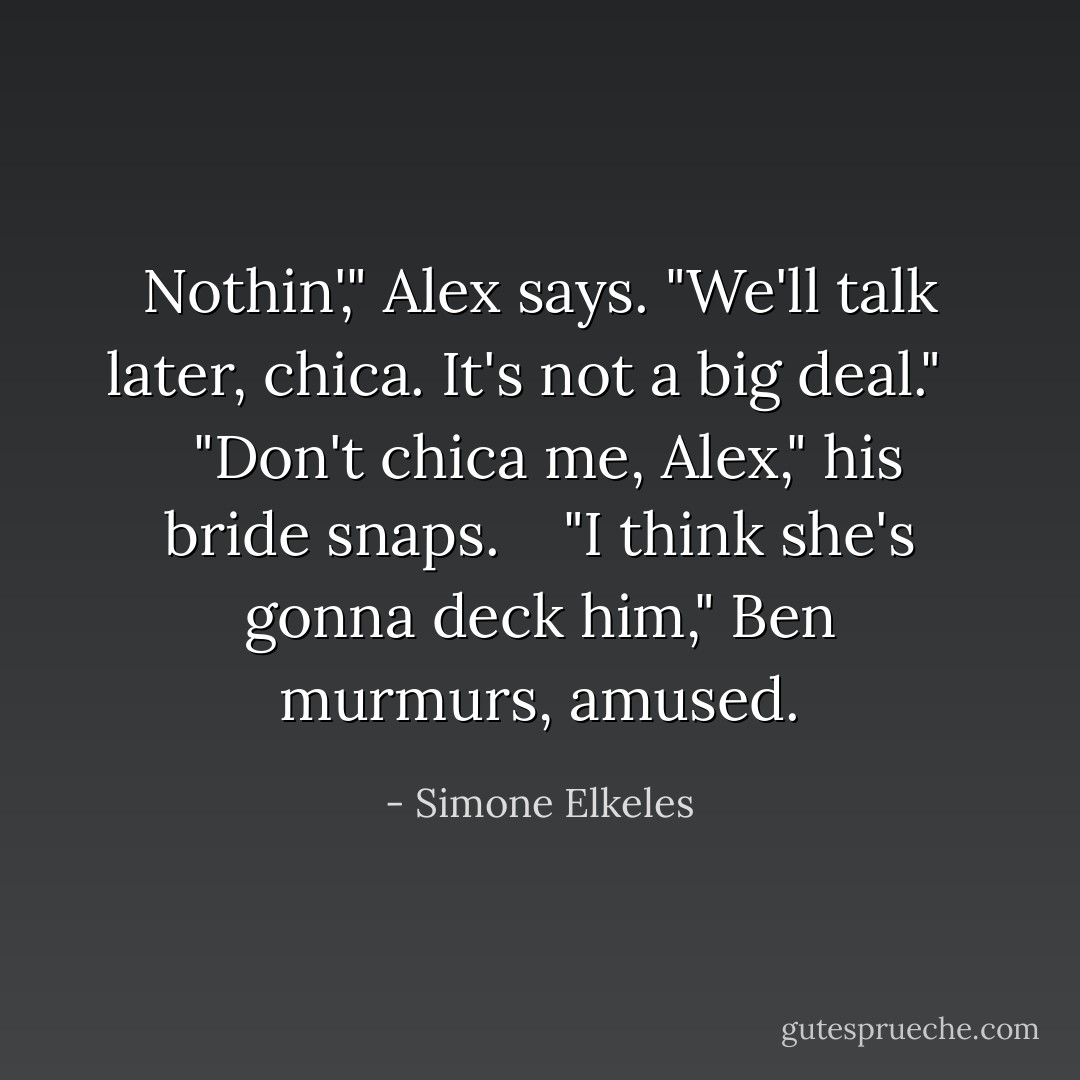 Nothin'," Alex says. "We'll talk later, chica. It's not a big deal."<br /><br /><br /> "Don't chica me, Alex," his bride snaps.<br /><br /><br /> "I think she's gonna deck him," Ben murmurs, amused. - Simone Elkeles