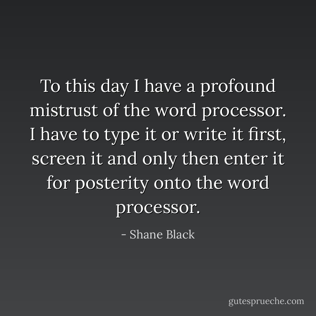 To this day I have a profound mistrust of the word processor. I have to type it or write it first, screen it and only then enter it for posterity onto the word processor. - Shane Black