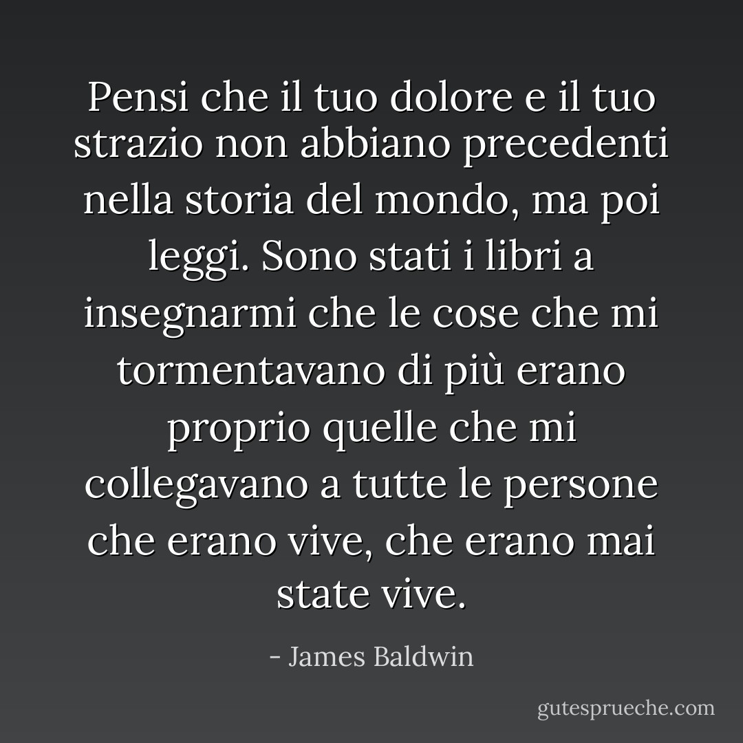 Pensi che il tuo dolore e il tuo strazio non abbiano precedenti nella storia del mondo, ma poi leggi. Sono stati i libri a insegnarmi che le cose che mi tormentavano di più erano proprio quelle che mi collegavano a tutte le persone che erano vive, che erano mai state vive. - James Baldwin