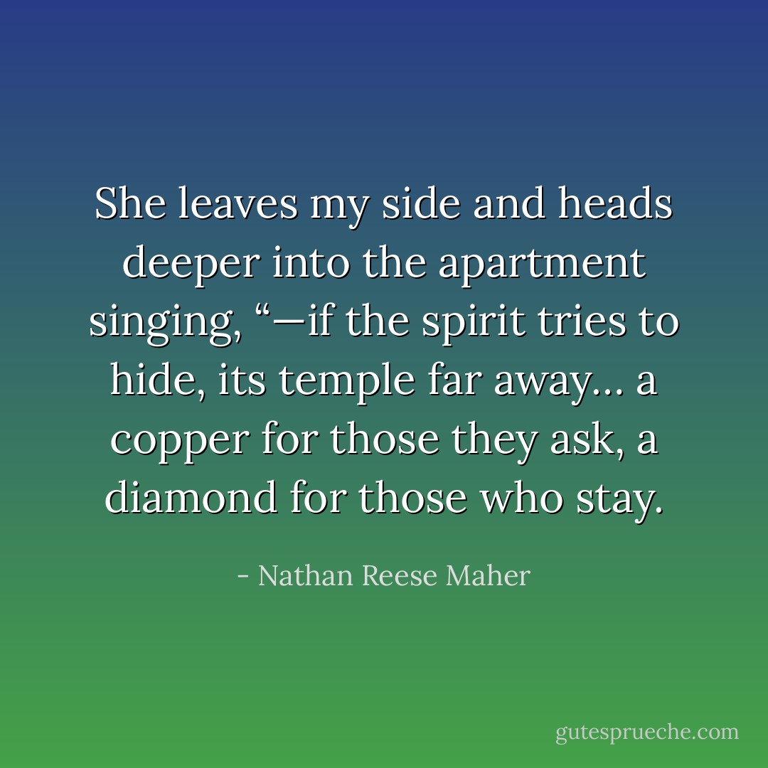 She leaves my side and heads deeper into<br />the apartment singing, “—if the spirit tries to hide, its temple far away… a<br />copper for those they ask, a diamond for those who stay. - Nathan Reese Maher
