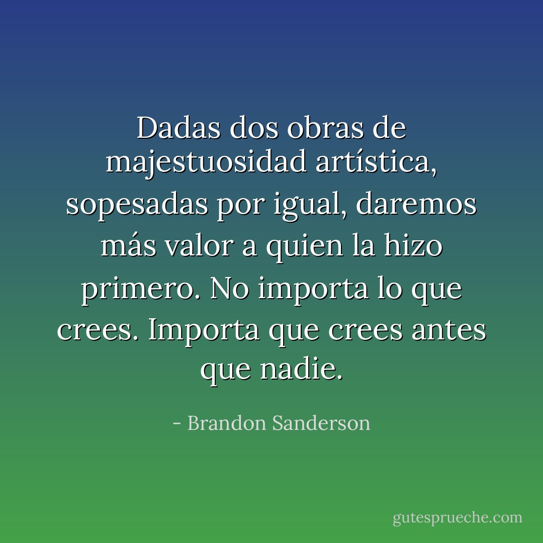 Dadas dos obras de majestuosidad artística, sopesadas por igual, daremos más valor a quien la hizo primero. No importa lo que crees. Importa que crees antes que nadie. - Brandon Sanderson