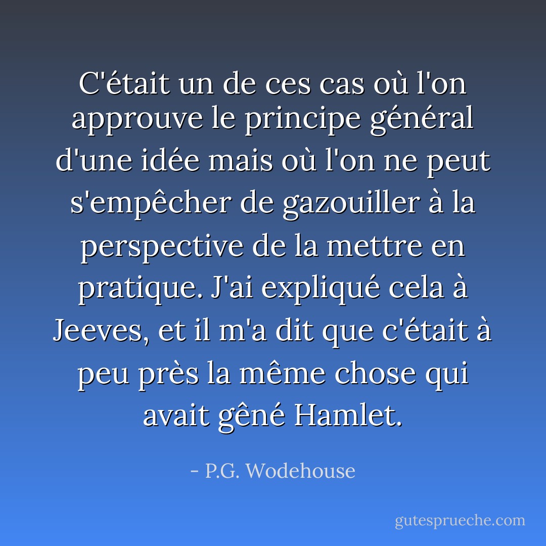 C'était un de ces cas où l'on approuve le principe général d'une idée mais où l'on ne peut s'empêcher de gazouiller à la perspective de la mettre en pratique. J'ai expliqué cela à Jeeves, et il m'a dit que c'était à peu près la même chose qui avait gêné Hamlet. - P.G. Wodehouse