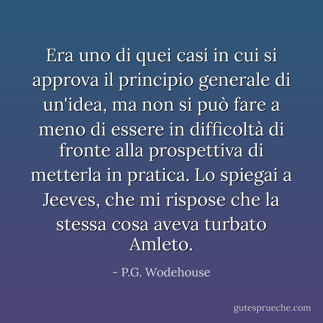 Era uno di quei casi in cui si approva il principio generale di un'idea, ma non si può fare a meno di essere in difficoltà di fronte alla prospettiva di metterla in pratica. Lo spiegai a Jeeves, che mi rispose che la stessa cosa aveva turbato Amleto. - P.G. Wodehouse