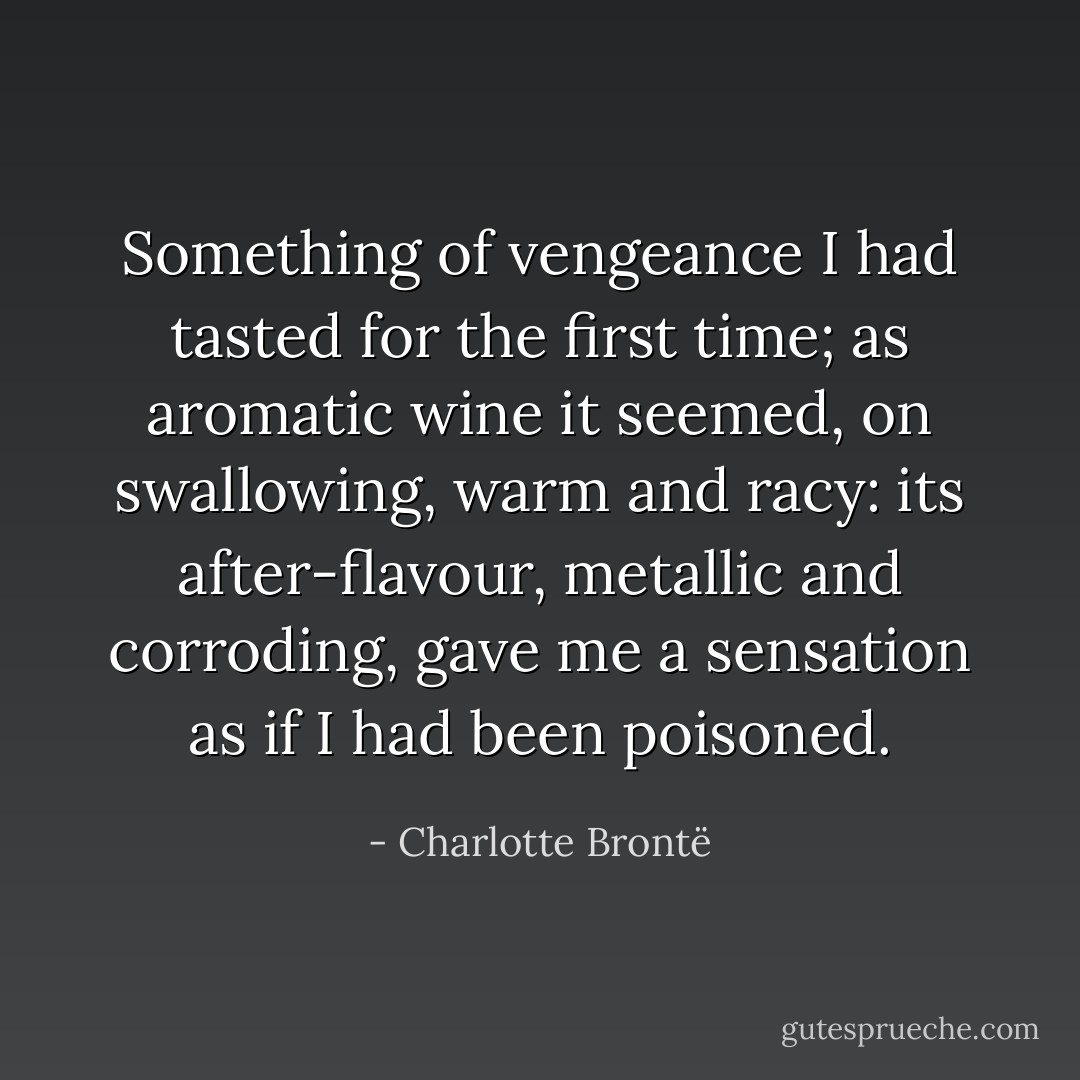 Something of vengeance I had tasted for the first time; as aromatic wine it seemed, on swallowing, warm and racy: its after-flavour, metallic and corroding, gave me a sensation as if I had been poisoned. - Charlotte Brontë