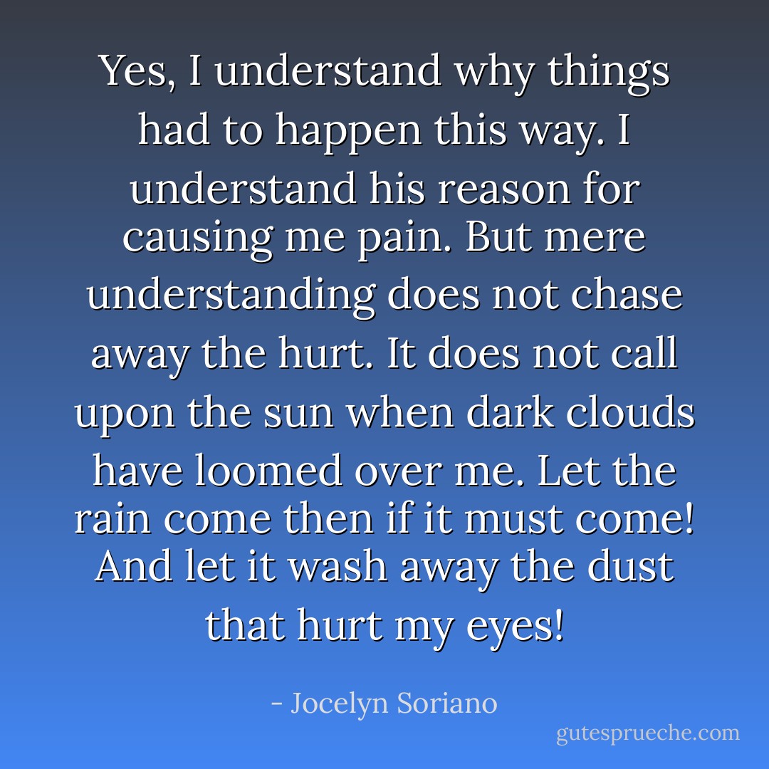 Yes, I understand why things had to happen this way. I understand his reason for causing me pain. But mere understanding does not chase away the hurt. It does not call upon the sun when dark clouds have loomed over me. Let the rain come then if it must come! And let it wash away the dust that hurt my eyes! - Jocelyn Soriano