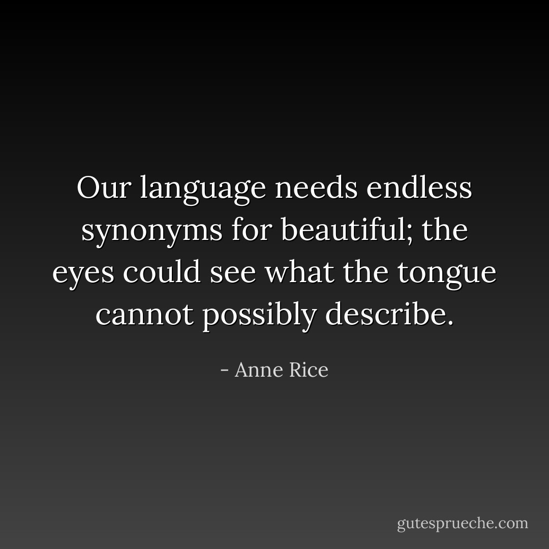 Our language needs endless synonyms for beautiful; the eyes could see what the tongue cannot possibly describe. - Anne Rice