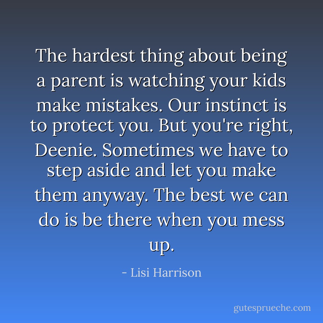 The hardest thing about being a parent is watching your kids make mistakes. Our instinct is to protect you. But you're right, Deenie. Sometimes we have to step aside and let you make them anyway. The best we can do is be there when you mess up. - Lisi Harrison
