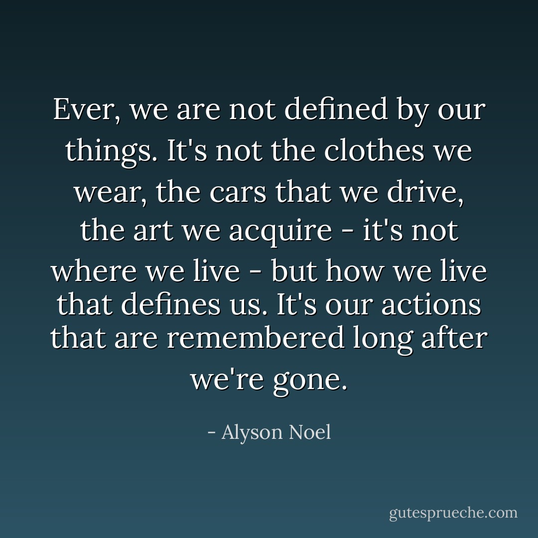 Ever, we are not defined by our things. It's not the clothes we wear, the cars that we drive, the art we acquire - it's not where we live - but how we live that defines us. It's our actions that are remembered long after we're gone. - Alyson Noel