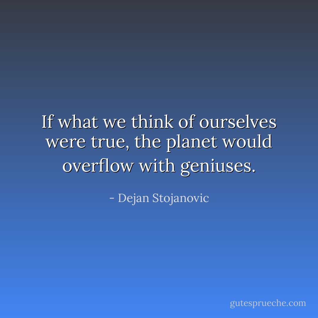 If what we think of ourselves were true, the planet would overflow with geniuses. - Dejan Stojanovic