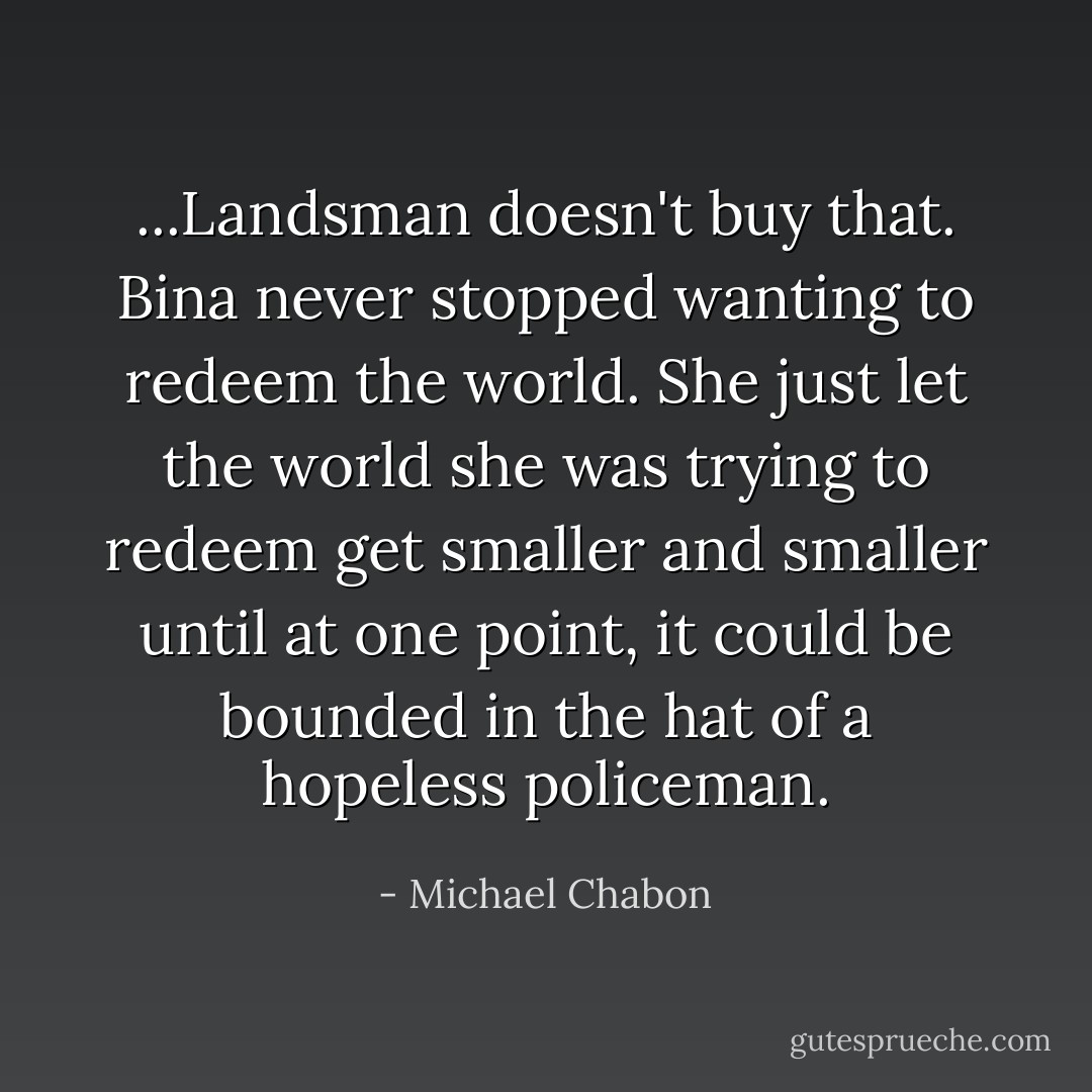 ...Landsman doesn't buy that. Bina never stopped wanting to redeem the world. She just let the world she was trying to redeem get smaller and smaller until at one point, it could be bounded in the hat of a hopeless policeman. - Michael Chabon