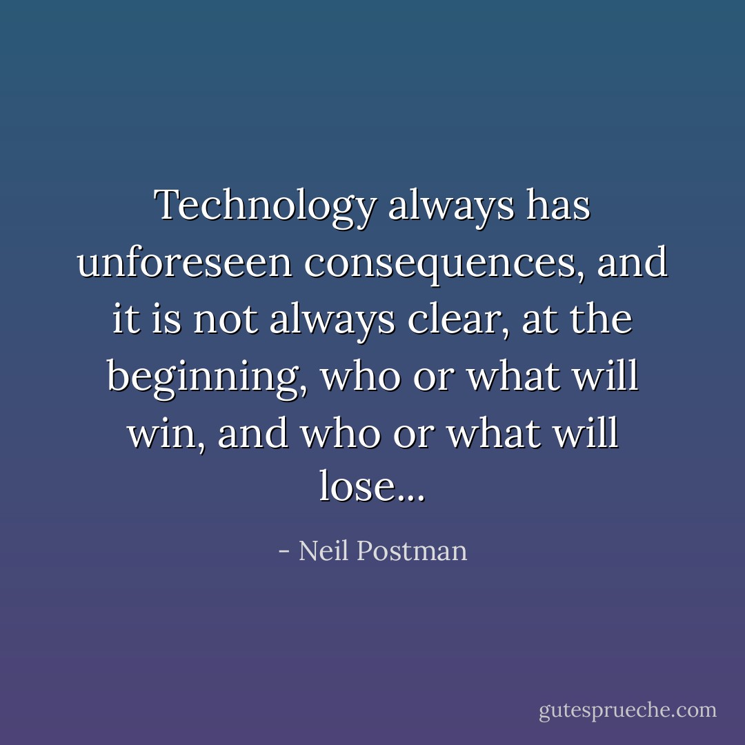 Technology always has unforeseen consequences, and it is not always clear, at the beginning, who or what will win, and who or what will lose... - Neil Postman