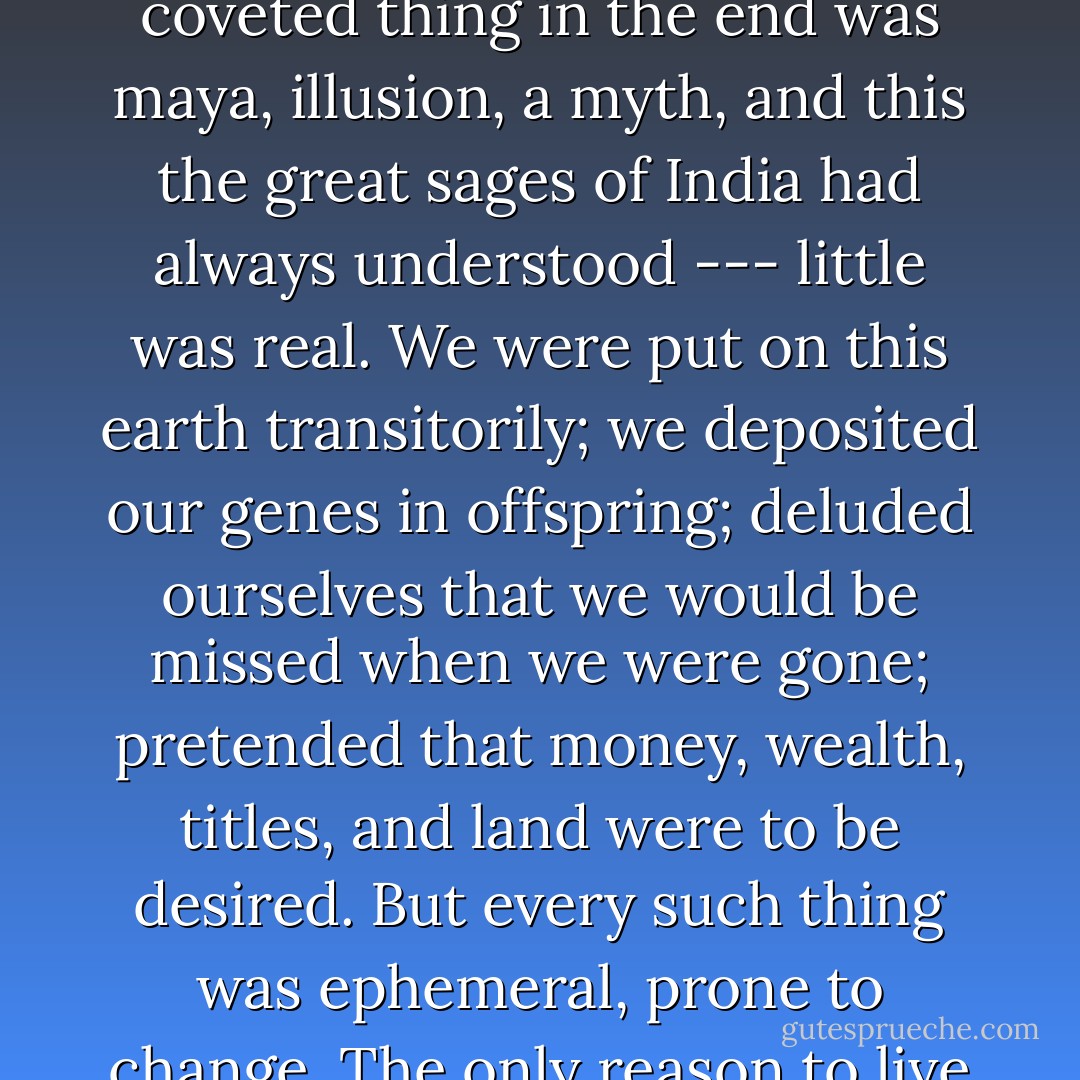 But nothing could be held true for the rest of one's life, every coveted thing in the end was maya, illusion, a myth, and this the great sages of India had always understood --- little was real. We were put on this earth transitorily; we deposited our genes in offspring; deluded ourselves that we would be missed when we were gone; pretended that money, wealth, titles, and land were to be desired. But every such thing was ephemeral, prone to change. The only reason to live was love. - Indu Sundaresan