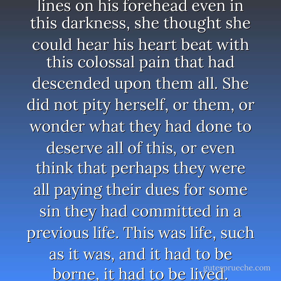 She thought she could see the lines on his forehead even in this darkness, she thought she could hear his heart beat with this colossal pain that had descended upon them all. She did not pity herself, or them, or wonder what they had done to deserve all of this, or even think that perhaps they were all paying their dues for some sin they had committed in a previous life. This was life, such as it was, and it had to be borne, it had to be lived. - Indu Sundaresan