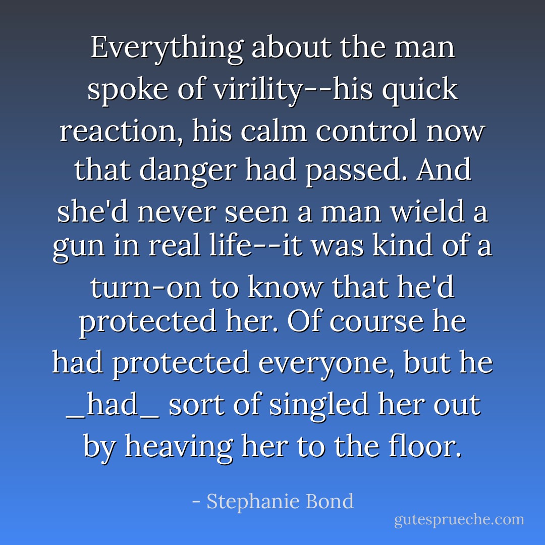 Everything about the man spoke of virility--his quick reaction, his calm control now that danger had passed. And she'd never seen a man wield a gun in real life--it was kind of a turn-on to know that he'd protected her. Of course he had protected everyone, but he _had_ sort of singled her out by heaving her to the floor. - Stephanie Bond