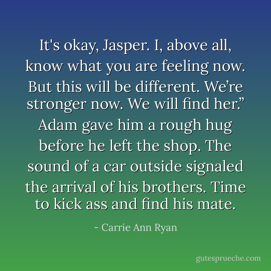 It's okay, Jasper. I, above all, know what you are feeling now. But this will be different. We’re stronger now. We will find her.” Adam gave him a rough hug before he left the shop. The sound of a car outside signaled the arrival of his brothers. Time to kick ass and find his mate. - Carrie Ann Ryan