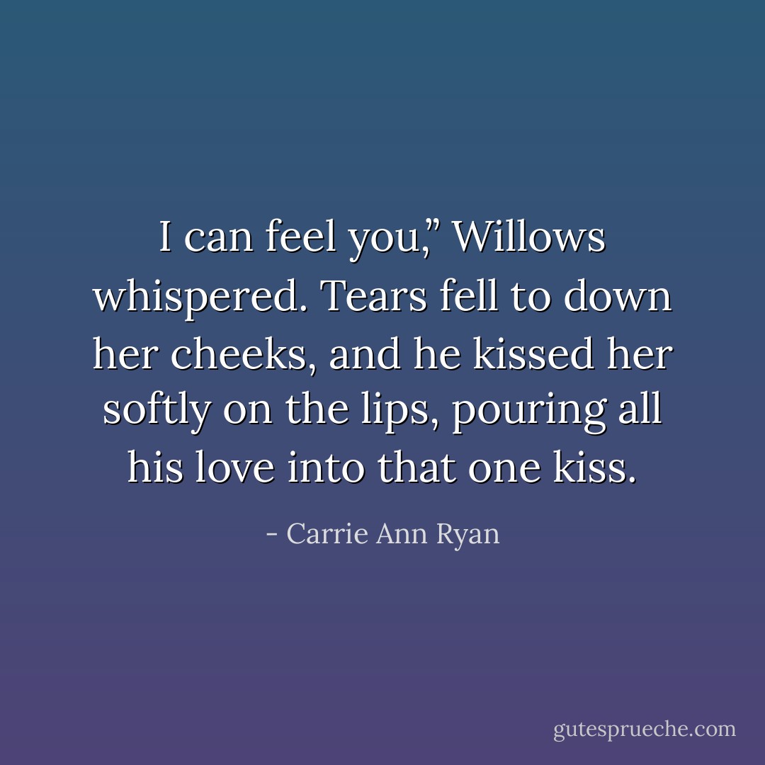I can feel you,” Willows whispered. Tears fell to down her cheeks, and he kissed her softly on the lips, pouring all his love into that one kiss. - Carrie Ann Ryan